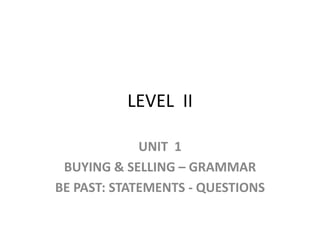 LEVEL  II UNIT  1 BUYING & SELLING – GRAMMAR BE PAST: STATEMENTS - QUESTIONS 