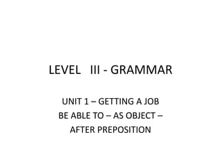 LEVEL   III - GRAMMAR UNIT 1 – GETTING A JOB BE ABLE TO – AS OBJECT –  AFTER PREPOSITION 