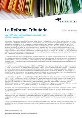 La Reforma Tributaria

Edición # 1 - Año 2013

Ley 1607, Una reforma tributaria compleja y con
efectos impredecibles
No me cabe duda en una revisión de contexto que la reforma tributaria tendrá como efecto casi inmediato un mayor
recaudo para el gobierno. Varias razones me invitan a tener esta idea. Con una cirugía de alta precisión se pusieron
al descubierto la mayoría de las estrategias tributarias utilizadas para la elusión tributaria. A partir del año 2013
entrarán en el congelador varios de los formatos utilizados mediante escisiones, fusiones, prima en colocación de
acciones, entidades sin ánimo de lucro, capitalizaciones, saldos a favor con transacciones simuladas, juegos con
activos ﬁjos para eludir las ganancias ocasionales y/o incrementar deducciones, transacciones con nuda propiedad y
usufructo, entre otras actividades que se habían convertido en un dolor de cabeza para la DIAN. En esta oportunidad
explicaremos dos asuntos que requieren de atención inmediata, el primero por los aumentos de salarios de inicio de
año y el segundo por los cambios patrimoniales.
La simpliﬁcación de la depuración de la base ﬁscal imponible para las nuevas categorías tributarias de empleados y
de trabajadores por cuenta propia, al eliminar prácticamente todas las “expensas necesarias” y costos asociados con
las actividades, hacen que la auditoría y control de parte de la autoridad tributaria se convierta en un seguimiento de
ingresos brutos y márgenes muy controlables de las pocas deducciones permitidas principalmente relacionadas con
la seguridad social.
Las tarifas de impuestos propuestas para el IMAN y el IMAS son más bajas con relación a las del régimen ordinario.
La razón es muy sencilla, ya la explicamos en el párrafo anterior, “prácticamente no hay deducciones”. La estrategia
de control tributario es simpliﬁcar la depuración de la base ﬁscal, eliminando de ella todas las posibles deducciones
que al gobierno le quedaba prácticamente imposible hacer seguimiento y ﬁscalización. Ahora, sin deducciones ni
costos, no habrá prácticamente alternativas de planeación tributaria para los empleados ni para los trabajadores por
cuenta propia. Su tributación se convirtió en pagar impuestos sobre una base bruta.
Los escenarios de aportes a los fondos de pensiones y de AFC, además de tener un techo en la cuantía, de 3.800
UVT ($ 2013, $ 101.995.800), ahora son considerados rentas exentas en el año de su percepción en el caso de los
aportes obligatorios a pensiones. Aparentemente es alta la cifra del máximo aporte permitido, pero por ejemplo un
ejecutivo o un trabajador por cuenta propia que tenga ingresos mensuales mayores de $ 30 millones, tendrá
diﬁcultades en su planeación, por cuanto si decide aportar el 30% de sus ingresos a pensiones y/o AFC, una parte de
ella excederá el techo de $ 101 millones y por tanto ya no le servirá para ahorrar impuestos.
Pues bien, ésta será la primera tarea, la de sensibilizar a los contribuyentes en estas dos categorías que sus niveles
de tributación, para los que tengan ingresos mensuales superiores a $ 10 millones de pesos, será mayor que lo
pagado en el 2012.
Buscar escondites tributarios en este caso especíﬁco, tales como pagos por cuenta terceros, será una práctica muy
peligrosa y como bien lo sugieren los abogados laboralistas, el riesgo en materia laboral resulta muy superior al
riesgo tributario. A su vez, muy pronto se deberán reportar a la DIAN cada contrato por servicios al inicio y al ﬁnal del
mismo.
Otro de los controles implementados para limitar las estrategias tributarias utilizadas por algunos contribuyentes fue
el de eliminar de los ingresos no constitutivos de renta ni ganancia ocasional a la famosa “prima en colocación de
acciones”

www.bakertillycolombia.com

 