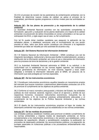 33.4 En el proceso de revisión de los parámetros de contaminación ambiental, con la
finalidad de determinar nuevos niveles de calidad, se aplica el principio de la
gradualidad, permitiendo ajustes progresivos a dichos niveles para las actividades en
curso.

Artículo 34º.- De los planes de prevención y de mejoramiento de la calidad
ambiental
La Autoridad Ambiental Nacional coordina con las autoridades competentes la
formulación, ejecución y evaluación de los planes destinados a la mejora de la calidad
ambiental o la prevención de daños irreversibles en zonas vulnerables o en las que se
sobrepasen los ECA, y vigila según sea el caso, su fiel cumplimiento.

Con tal fin puede dictar medidas cautelares que aseguren la aplicación de los
señalados planes, o establecer sanciones ante el incumplimiento de una acción
prevista en ellos, salvo que dicha acción constituya una infracción a la legislación
ambiental que debe ser resuelta por otra autoridad de acuerdo a ley.

Artículo 35º.- Del Sistema Nacional de Información Ambiental

35.1 El Sistema Nacional de Información Ambiental - SINIA constituye una red de
integración tecnológica, institucional y técnica para facilitar la sistematización, acceso y
distribución de la información ambiental, así como el uso e intercambio de información
para los procesos de toma de decisiones y de la gestión ambiental.

35.2 La Autoridad Ambiental Nacional administra el SINIA. A su solicitud, o de
conformidad con lo establecido en las normas legales vigentes, las instituciones
públicas generadoras de información, de nivel nacional, regional y local, están
obligadas a brindarle la información relevante para el SINIA, sin perjuicio de la
información que está protegida por normas especiales.

Artículo 36º.- De los instrumentos económicos

36.1 Constituyen instrumentos económicos aquellos basados en mecanismos propios
del mercado que buscan incentivar o desincentivar determinadas conductas con el fin
de promover el cumplimiento de los objetivos de política ambiental.

36.2 Conforme al marco normativo presupuestal y tributario del Estado, las entidades
públicas de nivel nacional, sectorial, regional y local en el ejercicio y ámbito de sus
respectivas funciones, incorporan instrumentos económicos, incluyendo los de
carácter tributario, a fin de incentivar prácticas ambientalmente adecuadas y el
cumplimiento de los objetivos de la Política Nacional Ambiental y las normas
ambientales.

36.3 El diseño de los instrumentos económicos propician el logro de niveles de
desempeño ambiental más exigentes que los establecidos en las normas ambientales.

Artículo 37º.- De las medidas de promoción
Las entidades públicas establecen medidas para promover el debido cumplimiento de
las normas ambientales y mejores niveles de desempeño ambiental, en forma
complementaria a los instrumentos económicos o de sanción que establezcan, como
actividades de capacitación, difusión y sensibilización ciudadana, la publicación de
promedios de desempeño ambiental, los reconocimientos públicos y la asignación de
puntajes especiales en licitaciones públicas a los proveedores ambientalmente más
responsables.
 