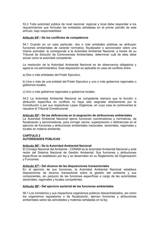 53.3 Toda autoridad pública de nivel nacional, regional y local debe responder a los
requerimientos que formulen las entidades señaladas en el primer párrafo de este
artículo, bajo responsabilidad.

Artículo 54º.- De los conflictos de competencia

54.1 Cuando en un caso particular, dos o más entidades públicas se atribuyan
funciones ambientales de carácter normativo, fiscalizador o sancionador sobre una
misma actividad, le corresponde a la Autoridad Ambiental Nacional, a través de su
Tribunal de Solución de Controversias Ambientales, determinar cuál de ellas debe
actuar como la autoridad competente.

La resolución de la Autoridad Ambiental Nacional es de observancia obligatoria y
agota la vía administrativa. Esta disposición es aplicable en caso de conflicto entre:

a) Dos o más entidades del Poder Ejecutivo.

b) Una o más de una entidad del Poder Ejecutivo y uno o más gobiernos regionales o
gobiernos locales.

c) Uno o más gobiernos regionales o gobiernos locales.

54.2 La Autoridad Ambiental Nacional es competente siempre que la función o
atribución específica en conflicto no haya sido asignada directamente por la
Constitución o por sus respectivas Leyes Orgánicas, en cuyo caso la controversia la
resuelve el Tribunal Constitucional.

Artículo 55º.- De las deficiencias en la asignación de atribuciones ambientales
La Autoridad Ambiental Nacional ejerce funciones coordinadoras y normativas, de
fiscalización y sancionadoras, para corregir vacíos, superposición o deficiencias en el
ejercicio de funciones y atribuciones ambientales nacionales, sectoriales, regionales y
locales en materia ambiental.

CAPÍTULO 2
AUTORIDADES PÚBLICAS

Artículo 56º.- De la Autoridad Ambiental Nacional
El Consejo Nacional del Ambiente - CONAM es la Autoridad Ambiental Nacional y ente
rector del Sistema Nacional de Gestión Ambiental. Sus funciones y atribuciones
específicas se establecen por ley y se desarrollan en su Reglamento de Organización
y Funciones.

Artículo 57º.- Del alcance de las disposiciones transectoriales
En el ejercicio de sus funciones, la Autoridad Ambiental Nacional establece
disposiciones de alcance transectorial sobre la gestión del ambiente y sus
componentes, sin perjuicio de las funciones específicas a cargo de las autoridades
sectoriales, regionales y locales competentes.

Artículo 58º.- Del ejercicio sectorial de las funciones ambientales

58.1 Los ministerios y sus respectivos organismos públicos descentralizados, así como
los organismos regulatorios o de fiscalización, ejercen funciones y atribuciones
ambientales sobre las actividades y materias señaladas en la ley.
 