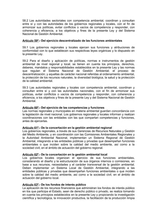 58.2 Las autoridades sectoriales con competencia ambiental, coordinan y consultan
entre sí y con las autoridades de los gobiernos regionales y locales, con el fin de
armonizar sus políticas, evitar conflictos o vacíos de competencia y responder, con
coherencia y eficiencia, a los objetivos y fines de la presente Ley y del Sistema
Nacional de Gestión Ambiental.

Artículo 59º.- Del ejercicio descentralizado de las funciones ambientales

59.1 Los gobiernos regionales y locales ejercen sus funciones y atribuciones de
conformidad con lo que establecen sus respectivas leyes orgánicas y lo dispuesto en
la presente Ley.

59.2 Para el diseño y aplicación de políticas, normas e instrumentos de gestión
ambiental de nivel regional y local, se tienen en cuenta los principios, derechos,
deberes, mandatos y responsabilidades establecidos en la presente Ley y las normas
que regulan el Sistema Nacional de Gestión Ambiental; el proceso de
descentralización; y aquellas de carácter nacional referidas al ordenamiento ambiental,
la protección de los recursos naturales, la diversidad biológica, la salud y la protección
de la calidad ambiental.

59.3 Las autoridades regionales y locales con competencia ambiental, coordinan y
consultan entre sí y con las autoridades nacionales, con el fin de armonizar sus
políticas, evitar conflictos o vacíos de competencia y responder, con coherencia y
eficiencia, a los objetivos y fines de la presente Ley y del Sistema Nacional de Gestión
Ambiental.

Artículo 60º.- Del ejercicio de las competencias y funciones
Las normas regionales y municipales en materia ambiental guardan concordancia con
la legislación de nivel nacional. Los gobiernos regionales y locales informan y realizan
coordinaciones con las entidades con las que compartan competencias y funciones,
antes de ejercerlas.

Artículo 61º.- De la concertación en la gestión ambiental regional
Los gobiernos regionales, a través de sus Gerencias de Recursos Naturales y Gestión
del Medio Ambiente, y en coordinación con las Comisiones Ambientales Regionales y
la Autoridad Ambiental Nacional, implementan un Sistema Regional de Gestión
Ambiental, integrando a las entidades públicas y privadas que desempeñan funciones
ambientales o que inciden sobre la calidad del medio ambiente, así como a la
sociedad civil, en el ámbito de actuación del gobierno regional.

Artículo 62º.- De la concertación en la gestión ambiental local
Los gobiernos locales organizan el ejercicio de sus funciones ambientales,
considerando el diseño y la estructuración de sus órganos internos o comisiones, en
base a sus recursos, necesidades y el carácter transversal de la gestión ambiental.
Deben implementar un Sistema Local de Gestión Ambiental, integrando a las
entidades públicas y privadas que desempeñan funciones ambientales o que inciden
sobre la calidad del medio ambiente, así como a la sociedad civil, en el ámbito de
actuación del gobierno local.

Artículo 63º.- De los fondos de interés público
La aplicación de los recursos financieros que administran los fondos de interés público
en los que participa el Estado, sean de derecho público o privado, se realiza tomando
en cuenta los principios establecidos en la presente Ley y propiciando la investigación
científica y tecnológica, la innovación productiva, la facilitación de la producción limpia
 