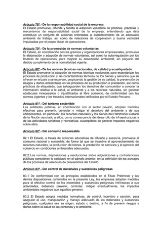 Artículo 78º.- De la responsabilidad social de la empresa
El Estado promueve, difunde y facilita la adopción voluntaria de políticas, prácticas y
mecanismos de responsabilidad social de la empresa, entendiendo que ésta
constituye un conjunto de acciones orientadas al establecimiento de un adecuado
ambiente de trabajo, así como de relaciones de cooperación y buena vecindad
impulsadas por el propio titular de operaciones.

Artículo 79º.- De la promoción de normas voluntarias
El Estado, en coordinación con los gremios y organizaciones empresariales, promueve
la elaboración y adopción de normas voluntarias, así como la autorregulación por los
titulares de operaciones, para mejorar su desempeño ambiental, sin perjuicio del
debido cumplimiento de la normatividad vigente.

Artículo 80º.- De las normas técnicas nacionales, de calidad y ecoetiquetado
El Estado promueve la adopción de normas técnicas nacionales para estandarizar los
procesos de producción y las características técnicas de los bienes y servicios que se
ofrecen en el país o se exportan, propiciando la gestión de su calidad, la prevención de
riesgos y daños ambientales en los procesos de su producción o prestación, así como
prácticas de etiquetado, que salvaguarden los derechos del consumidor a conocer la
información relativa a la salud, el ambiente y a los recursos naturales, sin generar
obstáculos innecesarios o injustificados al libre comercio, de conformidad con las
normas vigentes y los tratados internacionales ratificados por el Estado Peruano.

Artículo 81º.- Del turismo sostenible
Las entidades públicas, en coordinación con el sector privado, adoptan medidas
efectivas para prevenir, controlar y mitigar el deterioro del ambiente y de sus
componentes, en particular, los recursos naturales y los bienes del Patrimonio Cultural
de la Nación asociado a ellos, como consecuencia del desarrollo de infraestructuras y
de las actividades turísticas y recreativas, susceptibles de generar impactos negativos
sobre ellos.

Artículo 82º.- Del consumo responsable

82.1 El Estado, a través de acciones educativas de difusión y asesoría, promueve el
consumo racional y sostenible, de forma tal que se incentive el aprovechamiento de
recursos naturales, la producción de bienes, la prestación de servicios y el ejercicio del
comercio en condiciones ambientales adecuadas.

82.2 Las normas, disposiciones y resoluciones sobre adquisiciones y contrataciones
públicas consideran lo señalado en el párrafo anterior, en la definición de los puntajes
de los procesos de selección de proveedores del Estado.

Artículo 83º.- Del control de materiales y sustancias peligrosas

83.1 De conformidad con los principios establecidos en el Título Preliminar y las
demás disposiciones contenidas en la presente Ley, las empresas adoptan medidas
para el efectivo control de los materiales y sustancias peligrosas intrínsecas a sus
actividades, debiendo prevenir, controlar, mitigar eventualmente, los impactos
ambientales negativos que aquellos generen.

83.2 El Estado adopta medidas normativas, de control, incentivo y sanción, para
asegurar el uso, manipulación y manejo adecuado de los materiales y sustancias
peligrosas, cualquiera sea su origen, estado o destino, a fin de prevenir riesgos y
daños sobre la salud de las personas y el ambiente.
 