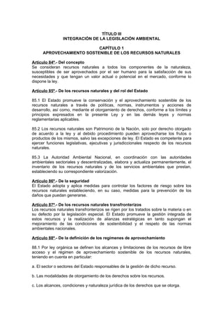 TÍTULO III
                 INTEGRACIÓN DE LA LEGISLACIÓN AMBIENTAL

                           CAPÍTULO 1
      APROVECHAMIENTO SOSTENIBLE DE LOS RECURSOS NATURALES

Artículo 84º.- Del concepto
Se consideran recursos naturales a todos los componentes de la naturaleza,
susceptibles de ser aprovechados por el ser humano para la satisfacción de sus
necesidades y que tengan un valor actual o potencial en el mercado, conforme lo
dispone la ley.

Artículo 85º.- De los recursos naturales y del rol del Estado

85.1 El Estado promueve la conservación y el aprovechamiento sostenible de los
recursos naturales a través de políticas, normas, instrumentos y acciones de
desarrollo, así como, mediante el otorgamiento de derechos, conforme a los límites y
principios expresados en la presente Ley y en las demás leyes y normas
reglamentarias aplicables.

85.2 Los recursos naturales son Patrimonio de la Nación, solo por derecho otorgado
de acuerdo a la ley y al debido procedimiento pueden aprovecharse los frutos o
productos de los mismos, salvo las excepciones de ley. El Estado es competente para
ejercer funciones legislativas, ejecutivas y jurisdiccionales respecto de los recursos
naturales.

85.3 La Autoridad Ambiental Nacional, en coordinación con las autoridades
ambientales sectoriales y descentralizadas, elabora y actualiza permanentemente, el
inventario de los recursos naturales y de los servicios ambientales que prestan,
estableciendo su correspondiente valorización.

Artículo 86º.- De la seguridad
El Estado adopta y aplica medidas para controlar los factores de riesgo sobre los
recursos naturales estableciendo, en su caso, medidas para la prevención de los
daños que puedan generarse.

Artículo 87º.- De los recursos naturales transfronterizos
Los recursos naturales transfronterizos se rigen por los tratados sobre la materia o en
su defecto por la legislación especial. El Estado promueve la gestión integrada de
estos recursos y la realización de alianzas estratégicas en tanto supongan el
mejoramiento de las condiciones de sostenibilidad y el respeto de las normas
ambientales nacionales.

Artículo 88º.- De la definición de los regímenes de aprovechamiento

88.1 Por ley orgánica se definen los alcances y limitaciones de los recursos de libre
acceso y el régimen de aprovechamiento sostenible de los recursos naturales,
teniendo en cuenta en particular:

a. El sector o sectores del Estado responsables de la gestión de dicho recurso.

b. Las modalidades de otorgamiento de los derechos sobre los recursos.

c. Los alcances, condiciones y naturaleza jurídica de los derechos que se otorga.
 