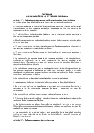 CAPÍTULO 2
                 CONSERVACIÓN DE LA DIVERSIDAD BIOLÓGICA

Artículo 97º.- De los lineamientos para políticas sobre diversidad biológica
La política sobre diversidad biológica se rige por los siguientes lineamientos:

a. La conservación de la diversidad de ecosistemas, especies y genes, así como el
mantenimiento de los procesos ecológicos esenciales de los que depende la
supervivencia de las especies.

b. El rol estratégico de la diversidad biológica y de la diversidad cultural asociada a
ella, para el desarrollo sostenible.

c. El enfoque ecosistémico en la planificación y gestión de la diversidad biológica y los
recursos naturales.

d. El reconocimiento de los derechos soberanos del Perú como país de origen sobre
sus recursos biológicos, incluyendo los genéticos.

e. El reconocimiento del Perú como centro de diversificación de recursos genéticos y
biológicos.

f. La prevención del acceso ilegal a los recursos genéticos y su patentamiento,
mediante la certificación de la legal procedencia del recurso genético y el
consentimiento informado previo para todo acceso a recursos genéticos, biológicos y
conocimiento tradicional del país.

g. La inclusión de mecanismos para la efectiva distribución de beneficios por el uso de
los recursos genéticos y biológicos, en todo plan, programa, acción o proyecto
relacionado con el acceso, aprovechamiento comercial o investigación de los recursos
naturales o la diversidad biológica.

h. La protección de la diversidad cultural y del conocimiento tradicional.

i. La valorización de los servicios ambientales que presta la diversidad biológica.

j. La promoción del uso de tecnologías y un mayor conocimiento de los ciclos y
procesos, a fin de implementar sistemas de alerta y prevención en caso de
emergencia.

k. La promoción de políticas encaminadas a mejorar el uso de la tierra.

l. El fomento de la inversión pública y privada en la conservación y el aprovechamiento
sostenible de los ecosistemas frágiles.

m. La implementación de planes integrados de explotación agrícola o de cuenca
hidrográfica que prevean estrategias sustitutivas de cultivo y promoción de técnicas de
captación de agua, entre otros.

n. La cooperación en la conservación y uso sostenible de la diversidad biológica
marina en zonas más allá de los límites de la jurisdicción nacional, conforme al
Derecho Internacional.

Artículo 98º.- De la conservación de ecosistemas
 
