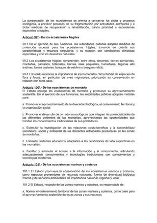 La conservación de los ecosistemas se orienta a conservar los ciclos y procesos
ecológicos, a prevenir procesos de su fragmentación por actividades antrópicas y a
dictar medidas de recuperación y rehabilitación, dando prioridad a ecosistemas
especiales o frágiles.

Artículo 99º.- De los ecosistemas frágiles

99.1 En el ejercicio de sus funciones, las autoridades públicas adoptan medidas de
protección especial para los ecosistemas frágiles, tomando en cuenta sus
características y recursos singulares; y su relación con condiciones climáticas
especiales y con los desastres naturales.

99.2 Los ecosistemas frágiles comprenden, entre otros, desiertos, tierras semiáridas,
montañas, pantanos, bofedales, bahías, islas pequeñas, humedales, lagunas alto
andinas, lomas costeras, bosques de neblina y bosques relicto.

99.3 El Estado reconoce la importancia de los humedales como hábitat de especies de
flora y fauna, en particular de aves migratorias, priorizando su conservación en
relación con otros usos.

Artículo 100º.- De los ecosistemas de montaña
El Estado protege los ecosistemas de montaña y promueve su aprovechamiento
sostenible. En el ejercicio de sus funciones, las autoridades públicas adoptan medidas
para:

a. Promover el aprovechamiento de la diversidad biológica, el ordenamiento territorial y
la organización social.

b. Promover el desarrollo de corredores ecológicos que integren las potencialidades de
las diferentes vertientes de las montañas, aprovechando las oportunidades que
brindan los conocimientos tradicionales de sus pobladores.

c. Estimular la investigación de las relaciones costo-beneficio y la sostenibilidad
económica, social y ambiental de las diferentes actividades productivas en las zonas
de montañas.

d. Fomentar sistemas educativos adaptados a las condiciones de vida específicas en
las montañas.

e. Facilitar y estimular el acceso a la información y al conocimiento, articulando
adecuadamente conocimientos y tecnologías tradicionales con conocimientos y
tecnologías modernas.

Artículo 101º.- De los ecosistemas marinos y costeros

101.1 El Estado promueve la conservación de los ecosistemas marinos y costeros,
como espacios proveedores de recursos naturales, fuente de diversidad biológica
marina y de servicios ambientales de importancia nacional, regional y local.

101.2 El Estado, respecto de las zonas marinas y costeras, es responsable de:

a. Normar el ordenamiento territorial de las zonas marinas y costeras, como base para
el aprovechamiento sostenible de estas zonas y sus recursos.
 