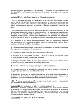 El Estado fomenta la investigación, recuperación y trasferencia de los conocimientos y
las tecnologías tradicionales, como expresión de su cultura y manejo de los recursos
naturales.

Artículo 127º.- De la Política Nacional de Educación Ambiental

127.1 La educación ambiental se convierte en un proceso educativo integral, que se
da en toda la vida del individuo, y que busca generar en éste los conocimientos, las
actitudes, los valores y las prácticas, necesarios para desarrollar sus actividades en
forma ambientalmente adecuada, con miras a contribuir al desarrollo sostenible del
país.

127.2 El Ministerio de Educación y la Autoridad Ambiental Nacional coordinan con las
diferentes entidades del Estado en materia ambiental y la sociedad civil para formular
la política nacional de educación ambiental, cuyo cumplimiento es obligatorio para los
procesos de educación y comunicación desarrollados por entidades que tengan su
ámbito de acción en el territorio nacional, y que tiene como lineamientos orientadores:

a. El desarrollo de una cultura ambiental constituida sobre una comprensión integrada
del ambiente en sus múltiples y complejas relaciones, incluyendo lo político, social,
cultural, económico, científico y tecnológico.

b. La transversalidad de la educación ambiental, considerando su integración en todas
las expresiones y situaciones de la vida diaria.

c. Estímulo de conciencia crítica sobre la problemática ambiental.

d. Incentivo a la participación ciudadana, a todo nivel, en la preservación y uso
sostenible de los recursos naturales y el ambiente.

e. Complementariedad de los diversos pisos ecológicos y regiones naturales en la
construcción de una sociedad ambientalmente equilibrada.

f. Fomento y estímulo a la ciencia y tecnología en el tema ambiental.

g. Fortalecimiento de la ciudadanía ambiental con pleno ejercicio, informada y
responsable, con deberes y derechos ambientales.

h. Desarrollar programas de educación ambiental, como base para la adaptación e
incorporación de materias y conceptos ambientales, en forma transversal, en los
programas educativos formales y no formales de los diferentes niveles.

153._ Presentar anualmente un informe sobre las acciones, avances y resultados de
los programas de educación ambiental.

Artículo 128º.- De la difusión de la ley en el sistema educativo
El Estado, a través del Sector Educación, en coordinación con otros sectores, difunde
la presente Ley en el sistema educativo, expresado en actividades y contenidos
transversales orientados a la conservación y uso racional del ambiente y los recursos
naturales, así como de patrones de conducta y consumo adecuados a la realidad
ambiental nacional, regional y local.

Artículo 129º.- De los medios de comunicación
 