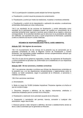 134.2 La participación ciudadana puede adoptar las formas siguientes:

a. Fiscalización y control visual de procesos de contaminación.

b. Fiscalización y control por medio de mediciones, muestreo o monitoreo ambiental.

c. Fiscalización y control vía la interpretación o aplicación de estudios o evaluaciones
ambientales efectuadas por otras instituciones.

134.3 Los resultados de las acciones de fiscalización y control efectuados como
resultado de la participación ciudadana pueden ser puestos en conocimiento de la
autoridad ambiental local, regional o nacional, para el efecto de su registro y denuncia
correspondiente. Si la autoridad decidiera que la denuncia no es procedente ello debe
ser notificado, con expresión de causa, a quien proporciona la información, quedando
a salvo su derecho de recurrir a otras instancias.

                             CAPÍTULO 2
          RÉGIMEN DE RESPONSABILIDAD POR EL DAÑO AMBIENTAL

Artículo 135º.- Del régimen de sanciones

135.1 El incumplimiento de las normas de la presente Ley es sancionado por la
autoridad competente en base al Régimen Común de Fiscalización y Control
Ambiental. Las autoridades pueden establecer normas complementarias siempre que
no se opongan al Régimen Común.

135.2 En el caso de los gobiernos regionales y locales, los regímenes de fiscalización
y control ambiental se aprueban de conformidad con lo establecido en sus respectivas
leyes orgánicas.

Artículo 136º.- De las sanciones y medidas correctivas

136.1 Las personas naturales o jurídicas que infrinjan las disposiciones contenidas en
la presente Ley y en las disposiciones complementarias y reglamentarias sobre la
materia, se harán acreedoras, según la gravedad de la infracción, a sanciones o
medidas correctivas.

136.2 Son sanciones coercitivas:

a. Amonestación.

b. Multa no mayor de 10,000 Unidades Impositivas Tributarias vigentes a la fecha en
que se cumpla el pago.

c. Decomiso, temporal o definitivo, de los objetos, instrumentos, artefactos o
sustancias empleados para la comisión de la infracción.

d. Paralización o restricción de la actividad causante de la infracción.

e. Suspensión o cancelación del permiso, licencia, concesión o cualquier otra
autorización, según sea el caso.

f. Clausura parcial o total, temporal o definitiva, del local o establecimiento donde se
lleve a cabo la actividad que ha generado la infracción.
 