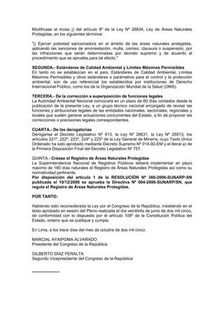 Modifícase el inciso j) del artículo 8º de la Ley Nº 26834, Ley de Áreas Naturales
Protegidas, en los siguientes términos:

"j) Ejercer potestad sancionadora en el ámbito de las áreas naturales protegidas,
aplicando las sanciones de amonestación, multa, comiso, clausura o suspensión, por
las infracciones que serán determinadas por decreto supremo y de acuerdo al
procedimiento que se apruebe para tal efecto."

SEGUNDA.- Estándares de Calidad Ambiental y Límites Máximos Permisibles
En tanto no se establezcan en el país, Estándares de Calidad Ambiental, Límites
Máximos Permisibles y otros estándares o parámetros para el control y la protección
ambiental, son de uso referencial los establecidos por instituciones de Derecho
Internacional Público, como los de la Organización Mundial de la Salud (OMS).

TERCERA.- De la corrección a superposición de funciones legales
La Autoridad Ambiental Nacional convocará en un plazo de 60 días contados desde la
publicación de la presente Ley, a un grupo técnico nacional encargado de revisar las
funciones y atribuciones legales de las entidades nacionales, sectoriales, regionales y
locales que suelen generar actuaciones concurrentes del Estado, a fin de proponer las
correcciones o precisiones legales correspondientes.

CUARTA.- De las derogatorias
Deróganse el Decreto Legislativo Nº 613, la Ley Nº 26631, la Ley Nº 26913, los
artículos 221º, 222º, 223º, 224º y 225º de la Ley General de Minería, cuyo Texto Único
Ordenado ha sido aprobado mediante Decreto Supremo Nº 014-92-EM y el literal a) de
la Primera Disposición Final del Decreto Legislativo Nº 757.

QUINTA.- Créase el Registro de Áreas Naturales Protegidas
La Superintendencia Nacional de Registros Públicos deberá implementar en plazo
máximo de 180 días naturales el Registro de Áreas Naturales Protegidas así como su
normatividad pertinente.
Por disposición del artículo 1 de la RESOLUCIÓN Nº 360-2006-SUNARP-SN
publicada el 19/12/2006 se aprueba la Directiva Nº 004-2006-SUNARP/SN, que
regula el Registro de Áreas Naturales Protegidas.

POR TANTO:

Habiendo sido reconsiderada la Ley por el Congreso de la República, insistiendo en el
texto aprobado en sesión del Pleno realizada el día veintitrés de junio de dos mil cinco,
de conformidad con lo dispuesto por el artículo 108º de la Constitución Política del
Estado, ordeno que se publique y cumpla.

En Lima, a los trece días del mes de octubre de dos mil cinco.

MARCIAL AYAIPOMA ALVARADO
Presidente del Congreso de la República

GILBERTO DÍAZ PERALTA
Segundo Vicepresidente del Congreso de la República


*****************
 