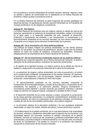 8.2 Las políticas y normas ambientales de carácter nacional, sectorial, regional y local
se diseñan y aplican de conformidad con lo establecido en la Política Nacional del
Ambiente y deben guardar concordancia entre sí.

8.3 La Política Nacional del Ambiente es parte integrante del proceso estratégico de
desarrollo del país. Es aprobada por decreto supremo refrendado por el Presidente del
Consejo de Ministros. Es de obligatorio cumplimiento.

Artículo 9º.- Del objetivo
La Política Nacional del Ambiente tiene por objetivo mejorar la calidad de vida de las
personas, garantizando la existencia de ecosistemas saludables, viables y funcionales
en el largo plazo; y el desarrollo sostenible del país, mediante la prevención,
protección y recuperación del ambiente y sus componentes, la conservación y el
aprovechamiento sostenible de los recursos naturales, de una manera responsable y
congruente con el respeto de los derechos fundamentales de la persona.

Artículo 10º.- De la vinculación con otras políticas públicas
Las políticas de Estado integran las políticas ambientales con las demás políticas
públicas. En tal sentido, los procesos de planificación, decisión y ejecución de políticas
públicas en todos los niveles de Gobierno, incluyendo las sectoriales, incorporan
obligatoriamente los lineamientos de la Política Nacional del Ambiente.

Artículo 11º.- De los lineamientos ambientales básicos de las políticas públicas
Sin perjuicio del contenido específico de la Política Nacional del Ambiente, el diseño y
aplicación de las políticas públicas consideran los siguientes lineamientos:

a. El respeto de la dignidad humana y la mejora continua de la calidad de vida de la
población, asegurando una protección adecuada de la salud de las personas.

b. La prevención de riesgos y daños ambientales, así como la prevención y el control
de la contaminación ambiental, principalmente en las fuentes emisoras. En particular,
la promoción del desarrollo y uso de tecnologías, métodos, procesos y prácticas de
producción, comercialización y disposición final más limpias.

c. El aprovechamiento sostenible de los recursos naturales, incluyendo la
conservación de la diversidad biológica, a través de la protección y recuperación de los
ecosistemas, las especies y su patrimonio genético. Ninguna consideración o
circunstancia puede legitimar o excusar acciones que pudieran amenazar o generar
riesgo de extinción de cualquier especie, subespecie o variedad de flora o fauna.

d. El desarrollo sostenible de las zonas urbanas y rurales, incluyendo la conservación
de las áreas agrícolas periurbanas y la prestación ambientalmente sostenible de los
servicios públicos, así como la conservación de los patrones culturales, conocimientos
y estilos de vida de las comunidades tradicionales y los pueblos indígenas.

e. La promoción efectiva de la educación ambiental y de una ciudadanía ambiental
responsable, en todos los niveles, ámbitos educativos y zonas del territorio nacional.

f. El fortalecimiento de la gestión ambiental, por lo cual debe dotarse a las autoridades
de recursos, atributos y condiciones adecuados para el ejercicio de sus funciones. Las
autoridades ejercen sus funciones conforme al carácter transversal de la gestión
ambiental, tomando en cuenta que las cuestiones y problemas ambientales deben ser
considerados y asumidos integral e intersectorialmente y al más alto nivel, sin eximirse
de tomar en consideración o de prestar su concurso a la protección del ambiente,
incluyendo la conservación de los recursos naturales.
 