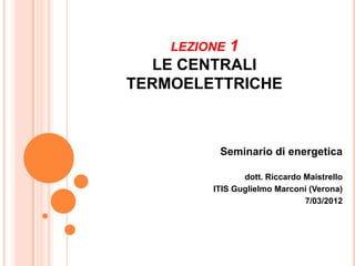 LEZIONE1
   LE CENTRALI
TERMOELETTRICHE



          Seminario di energetica

                dott. Riccardo Maistrello
         ITIS Guglielmo Marconi (Verona)
                               7/03/2012
 
