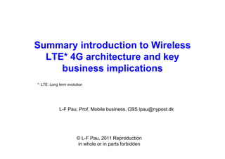 Summary introduction to Wireless
LTE* 4G architecture and key
business implications
L-F Pau, Prof. Mobile business, CBS lpau@nypost.dk
€ L-F Pau, 2011 Reproduction
in whole or in parts forbidden
*: LTE: Long term evolution
 