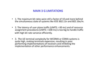 MAIN 3 G LIMITATIONS
• 1. The maximum bit rates were still a factor of 10 and more behind
the simultaneous state of systems like IEEE 802.11n and 802.16e/m.
• 2. The latency of user plane traffic (UMTS: >30 ms) and of resource
assignment procedures (UMTS: >100 ms) is too big to handle traffic
with high bit rate variance efficiently.
• 3. The UE terminal complexity for WCDMA or CDMA systems is
quite high, making terminals expensive, resulting in poor
performing implementations of receivers and inhibiting the
implementation of other performance enhancements.
 