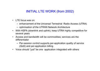 INITIAL LTE WORK (from 2002)
• LTE focus was on:
– enhancement of the Universal Terrestrial Radio Access (UTRA)
– optimisation of the UTRAN Network Architecture
• With HSPA (downlink and uplink), keep UTRA highly competitive for
several years
• Access and bandwidth will be commodities; services are the
differentiator
– Per-session control supports per-application quality of service
(QoS) and per-application billing
• Voice should “just” be one application integrated with others
 