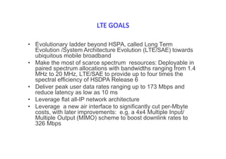 LTE GOALS
• Evolutionary ladder beyond HSPA, called Long Term
Evolution /System Architecture Evolution (LTE/SAE) towards
ubiquitous mobile broadband
• Make the most of scarce spectrum resources: Deployable in
paired spectrum allocations with bandwidths ranging from 1.4
MHz to 20 MHz, LTE/SAE to provide up to four times the
spectral efficiency of HSDPA Release 6
• Deliver peak user data rates ranging up to 173 Mbps and
reduce latency as low as 10 ms
• Leverage flat all-IP network architecture
• Leverage a new air interface to significantly cut per-Mbyte
costs, with later improvements: e.g. a 4x4 Multiple Input/
Multiple Output (MIMO) scheme to boost downlink rates to
326 Mbps
 