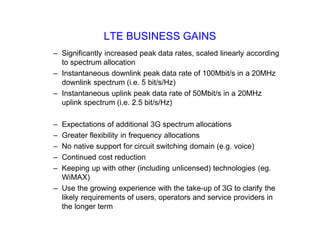 LTE BUSINESS GAINS
– Significantly increased peak data rates, scaled linearly according
to spectrum allocation
– Instantaneous downlink peak data rate of 100Mbit/s in a 20MHz
downlink spectrum (i.e. 5 bit/s/Hz)
– Instantaneous uplink peak data rate of 50Mbit/s in a 20MHz
uplink spectrum (i.e. 2.5 bit/s/Hz)
– Expectations of additional 3G spectrum allocations
– Greater flexibility in frequency allocations
– No native support for circuit switching domain (e.g. voice)
– Continued cost reduction
– Keeping up with other (including unlicensed) technologies (eg.
WiMAX)
– Use the growing experience with the take-up of 3G to clarify the
likely requirements of users, operators and service providers in
the longer term
 
