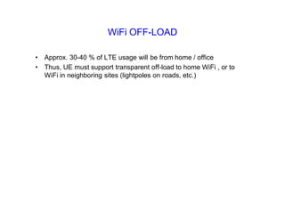 WiFi OFF-LOAD
• Approx. 30-40 % of LTE usage will be from home / office
• Thus, UE must support transparent off-load to home WiFi , or to
WiFi in neighboring sites (lightpoles on roads, etc.)
 