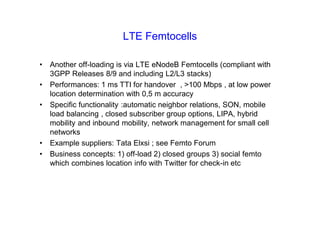 LTE Femtocells
• Another off-loading is via LTE eNodeB Femtocells (compliant with
3GPP Releases 8/9 and including L2/L3 stacks)
• Performances: 1 ms TTI for handover , >100 Mbps , at low power
location determination with 0,5 m accuracy
• Specific functionality :automatic neighbor relations, SON, mobile
load balancing , closed subscriber group options, LIPA, hybrid
mobility and inbound mobility, network management for small cell
networks
• Example suppliers: Tata Elxsi ; see Femto Forum
• Business concepts: 1) off-load 2) closed groups 3) social femto
which combines location info with Twitter for check-in etc
 