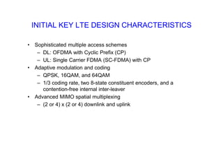 INITIAL KEY LTE DESIGN CHARACTERISTICS
• Sophisticated multiple access schemes
– DL: OFDMA with Cyclic Prefix (CP)
– UL: Single Carrier FDMA (SC-FDMA) with CP
• Adaptive modulation and coding
– QPSK, 16QAM, and 64QAM
– 1/3 coding rate, two 8-state constituent encoders, and a
contention-free internal inter-leaver
• Advanced MIMO spatial multiplexing
– (2 or 4) x (2 or 4) downlink and uplink
 