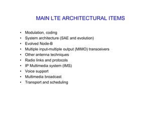 MAIN LTE ARCHITECTURAL ITEMS
• Modulation, coding
• System architecture (SAE and evolution)
• Evolved Node-B
• Multiple input-multiple output (MIMO) transceivers
• Other antenna techniques
• Radio links and protocols
• IP Multimedia system (IMS)
• Voice support
• Multimedia broadcast
• Transport and scheduling
 