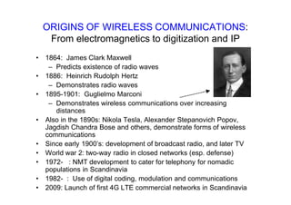 ORIGINS OF WIRELESS COMMUNICATIONS:
From electromagnetics to digitization and IP
• 1864: James Clark Maxwell
– Predicts existence of radio waves
• 1886: Heinrich Rudolph Hertz
– Demonstrates radio waves
• 1895-1901: Guglielmo Marconi
– Demonstrates wireless communications over increasing
distances
• Also in the 1890s: Nikola Tesla, Alexander Stepanovich Popov,
Jagdish Chandra Bose and others, demonstrate forms of wireless
communications
• Since early 1900’s: development of broadcast radio, and later TV
• World war 2: two-way radio in closed networks (esp. defense)
• 1972- : NMT development to cater for telephony for nomadic
populations in Scandinavia
• 1982- : Use of digital coding, modulation and communications
• 2009: Launch of first 4G LTE commercial networks in Scandinavia
 