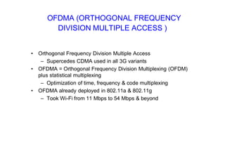OFDMA (ORTHOGONAL FREQUENCY
DIVISION MULTIPLE ACCESS )
• Orthogonal Frequency Division Multiple Access
– Supercedes CDMA used in all 3G variants
• OFDMA = Orthogonal Frequency Division Multiplexing (OFDM)
plus statistical multiplexing
– Optimization of time, frequency & code multiplexing
• OFDMA already deployed in 802.11a & 802.11g
– Took Wi-Fi from 11 Mbps to 54 Mbps & beyond
 
