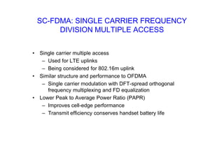 SC-FDMA: SINGLE CARRIER FREQUENCY
DIVISION MULTIPLE ACCESS
• Single carrier multiple access
– Used for LTE uplinks
– Being considered for 802.16m uplink
• Similar structure and performance to OFDMA
– Single carrier modulation with DFT-spread orthogonal
frequency multiplexing and FD equalization
• Lower Peak to Average Power Ratio (PAPR)
– Improves cell-edge performance
– Transmit efficiency conserves handset battery life
 