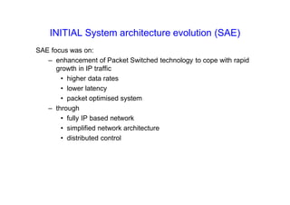 INITIAL System architecture evolution (SAE)
SAE focus was on:
– enhancement of Packet Switched technology to cope with rapid
growth in IP traffic
• higher data rates
• lower latency
• packet optimised system
– through
• fully IP based network
• simplified network architecture
• distributed control
 