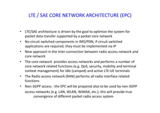 LTE / SAE CORE NETWORK ARCHITECTURE (EPC)
• LTE/SAE architecture is driven by the goal to optimize the system for
packet data transfer supported by a packet core network
• No circuit switched components in IMS/PDN; if circuit switched
applications are required, they must be implemented via IP
• New approach in the inter-connection between radio access network and
core network
• The core network provides access networks and performs a number of
core network related functions (e.g. QoS, security, mobility and terminal
context management) for idle (camped) and active LTE-UE terminals
• The Radio access network (RAN) performs all radio interface related
functions
• Non‐3GPP access : the EPC will be prepared also to be used by non‐3GPP
access networks (e.g. LAN, WLAN, WiMAX, etc.); this will provide true
convergence of different packet radio access system
 