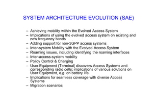SYSTEM ARCHITECTURE EVOLUTION (SAE)
– Achieving mobility within the Evolved Access System
– Implications of using the evolved access system on existing and
new frequency bands
– Adding support for non-3GPP access systems
– Inter-system Mobility with the Evolved Access System
– Roaming issues, including identifying the roaming interfaces
– Inter-access-system mobility
– Policy Control & Charging
– User Equipment (Terminal) discovers Access Systems and
corresponding radio cells; implications of various solutions on
User Equipment, e.g. on battery life
– Implications for seamless coverage with diverse Access
Systems
– Migration scenarios
 