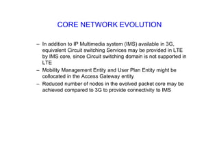 CORE NETWORK EVOLUTION
– In addition to IP Multimedia system (IMS) available in 3G,
equivalent Circuit switching Services may be provided in LTE
by IMS core, since Circuit switching domain is not supported in
LTE
– Mobility Management Entity and User Plan Entity might be
collocated in the Access Gateway entity
– Reduced number of nodes in the evolved packet core may be
achieved compared to 3G to provide connectivity to IMS
 