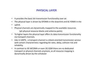 PHYSICAL LAYER
• It provides the basic bit transmission functionality over air.
• The physical layer is driven by OFDMA in the downlink and SC‐FDMA in the
• uplink.
• Physical channels are dynamically mapped to the available resources
(ph physical resource blocks and antenna ports).
• To higher layers the physical layer offers its data transmission functionality
via transport channels.
• Like in UMTS, a transport channel is a block oriented transmission service
with certain characteristics regarding bit rates, delay, collision risk and
reliability.
• In contrast to 3G WCDMA or even 2G GSM there are no dedicated
transport or physical channels anymore, as all resource mapping is
dynamically driven by the scheduler
 