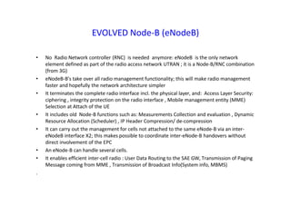 EVOLVED Node-B (eNodeB)
• No Radio Network controller (RNC) is needed anymore: eNodeB is the only network
element defined as part of the radio access network UTRAN ; it is a Node-B/RNC combination
(from 3G)
• eNodeB-B’s take over all radio management functionality; this will make radio management
faster and hopefully the network architecture simpler
• It terminates the complete radio interface incl. the physical layer, and: Access Layer Security:
ciphering , integrity protection on the radio interface , Mobile management entity (MME)
Selection at Attach of the UE
• It includes old Node-B functions such as: Measurements Collection and evaluation , Dynamic
Resource Allocation (Scheduler) , IP Header Compression/ de-compression
• It can carry out the management for cells not attached to the same eNode-B via an inter-
eNodeB interface X2; this makes possible to coordinate inter-eNode-B handovers without
direct involvement of the EPC
• An eNode-B can handle several cells.
• It enables efficient inter-cell radio : User Data Routing to the SAE GW, Transmission of Paging
Message coming from MME , Transmission of Broadcast Info(System info, MBMS)
.
 