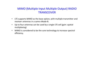 MIMO (Multiple Input Multiple Output) RADIO
TRANSCEIVER
• LTE supports MIMO as the base option, with multiple transmitter and
receiver antennas in a same eNode-B.
• Up to four antennas can be used by a single LTE cell (gain: spatial
multiplexing)
• MIMO is considered to be the core technology to increase spectral
efficiency.
 