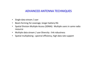 ADVANCED ANTENNA TECHNIQUES
• Single data stream / user
• Beam‐forming for coverage, longer battery life
• Spatial Division Multiple Access (SDMA): Multiple users in same radio
resource
• Multiple data stream / user Diversity : link robustness
• Spatial multiplexing : spectral efficiency, high data rate support
 