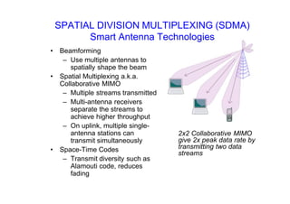 SPATIAL DIVISION MULTIPLEXING (SDMA)
Smart Antenna Technologies
• Beamforming
– Use multiple antennas to
spatially shape the beam
• Spatial Multiplexing a.k.a.
Collaborative MIMO
– Multiple streams transmitted
– Multi-antenna receivers
separate the streams to
achieve higher throughput
– On uplink, multiple single-
antenna stations can
transmit simultaneously
• Space-Time Codes
– Transmit diversity such as
Alamouti code, reduces
fading
2x2 Collaborative MIMO
give 2x peak data rate by
transmitting two data
streams
 