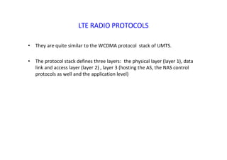 LTE RADIO PROTOCOLS
• They are quite similar to the WCDMA protocol stack of UMTS.
• The protocol stack defines three layers: the physical layer (layer 1), data
link and access layer (layer 2) , layer 3 (hosting the AS, the NAS control
protocols as well and the application level)
 