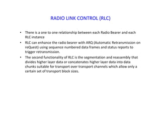 RADIO LINK CONTROL (RLC)
• There is a one to one relationship between each Radio Bearer and each
RLC instance
• RLC can enhance the radio bearer with ARQ (Automatic Retransmission on
reQuest) using sequence numbered data frames and status reports to
trigger retransmission.
• The second functionality of RLC is the segmentation and reassembly that
divides higher layer data or concatenates higher layer data into data
chunks suitable for transport over transport channels which allow only a
certain set of transport block sizes.
 