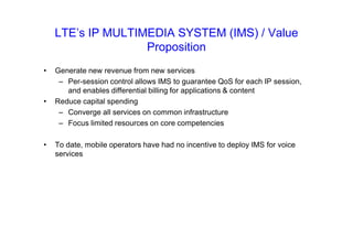 LTE’s IP MULTIMEDIA SYSTEM (IMS) / Value
Proposition
• Generate new revenue from new services
– Per-session control allows IMS to guarantee QoS for each IP session,
and enables differential billing for applications & content
• Reduce capital spending
– Converge all services on common infrastructure
– Focus limited resources on core competencies
• To date, mobile operators have had no incentive to deploy IMS for voice
services
 