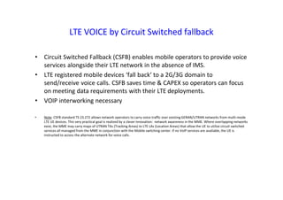 LTE VOICE by Circuit Switched fallback
• Circuit Switched Fallback (CSFB) enables mobile operators to provide voice
services alongside their LTE network in the absence of IMS.
• LTE registered mobile devices ‘fall back’ to a 2G/3G domain to
send/receive voice calls. CSFB saves time & CAPEX so operators can focus
on meeting data requirements with their LTE deployments.
• VOIP interworking necessary
• Note: CSFB standard TS 23.272 allows network operators to carry voice traffic over existing GERAN/UTRAN networks from multi-mode
LTE UE devices. This very practical goal is realized by a clever innovation: network awareness in the MME. Where overlapping networks
exist, the MME may carry maps of UTRAN TAs (Tracking Areas) to LTE LAs (Location Areas) that allow the UE to utilize circuit switched
services all managed from the MME in conjunction with the Mobile switching center. If no VoIP services are available, the UE is
instructed to access the alternate network for voice calls.
 