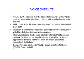 VOICE OVER LTE
• VoLTE 3GPP standard may be added to IMS (with EPC / Policy
control / Multimedia telephony) , along with enriched multimedia
services
• MSF / GSMA VoLTE interoperability event, Vodafone, D‹sseldorf,
Sept 2011
• Question is whether operators can generate incremental revenues
with high-definition branded voice services
• This would require the Evolved packet system (EPC) to expose
network QoS to third parties via standardized API’s , to allow
applications to move from best effort on default bearers to
guaranteed QoS class
• Competitive approaches to VoLTE: Circuit switched fall-back
(CSFB), GAN , VoLGA
 