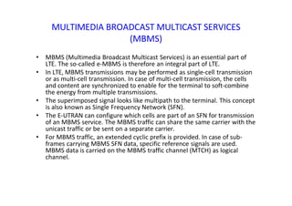 MULTIMEDIA BROADCAST MULTICAST SERVICES
(MBMS)
• MBMS (Multimedia Broadcast Multicast Services) is an essential part of
LTE. The so‐called e‐MBMS is therefore an integral part of LTE.
• In LTE, MBMS transmissions may be performed as single‐cell transmission
or as multi‐cell transmission. In case of multi‐cell transmission, the cells
and content are synchronized to enable for the terminal to soft‐combine
the energy from multiple transmissions.
• The superimposed signal looks like multipath to the terminal. This concept
is also known as Single Frequency Network (SFN).
• The E‐UTRAN can configure which cells are part of an SFN for transmission
of an MBMS service. The MBMS traffic can share the same carrier with the
unicast traffic or be sent on a separate carrier.
• For MBMS traffic, an extended cyclic prefix is provided. In case of sub-
frames carrying MBMS SFN data, specific reference signals are used.
MBMS data is carried on the MBMS traffic channel (MTCH) as logical
channel.
 
