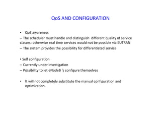 QoS AND CONFIGURATION
• QoS awareness
– The scheduler must handle and distinguish different quality of service
classes; otherwise real time services would not be possible via EUTRAN
– The system provides the possibility for differentiated service
• Self configuration
– Currently under investigation
– Possibility to let eNodeB ‘s configure themselves
• It will not completely substitute the manual configuration and
optimization.
 