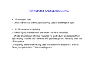 TRANSPORT AND SCHEDULING
• IP transport layer
– Enhanced UTRAN (EUTRAN) exclusively uses IP as transport layer
• UL/DL resource scheduling
– In UMTS physical resources are either shared or dedicated
– eNode B handles all physical resource via a scheduler and assigns them
dynamically to users and channels; this provides greater flexibility than the
older system
--Frequency domain scheduling uses those resource blocks that are not
faded; not possible in CDMA based system
 