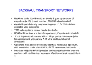 BACKHAUL TRANSPORT NETWORKS
• Backhaul traffic load from/to an eNode B goes up an order of
magnitude (x 10); typical number : 100-200 Mbps/eNode-B
• eNode B spatial density may have to go up x 1,5- 2,5 to deliver
expected user experience
• TDM radio systems cannot handle this traffic
• ROADM Fiber links are therefore preferred, if available in eNodeB
• If not, improved microwave with >1 Gbps packet microwave (also
for aggregation), with narrow 7-14 MHz backhaul channel
allocations
• Operators must secure eventually backhaul microwave spectrum,
with associated costs (about 50 % of LTE microwave backhaul)
• Improved ring and mesh topologies connecting eNode-B’s with one
another , with multiplexing, increases effective network capacity by x
4
 