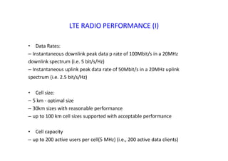 LTE RADIO PERFORMANCE (I)
• Data Rates:
– Instantaneous downlink peak data p rate of 100Mbit/s in a 20MHz
downlink spectrum (i.e. 5 bit/s/Hz)
– Instantaneous uplink peak data rate of 50Mbit/s in a 20MHz uplink
spectrum (i.e. 2.5 bit/s/Hz)
• Cell size:
– 5 km ‐ optimal size
– 30km sizes with reasonable performance
– up to 100 km cell sizes supported with acceptable performance
• Cell capacity
– up to 200 active users per cell(5 MHz) (i.e., 200 active data clients)
 