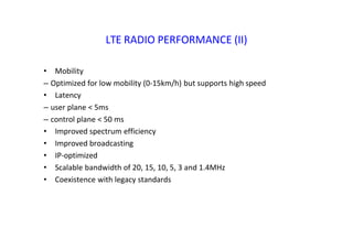 LTE RADIO PERFORMANCE (II)
• Mobility
– Optimized for low mobility (0‐15km/h) but supports high speed
• Latency
– user plane < 5ms
– control plane < 50 ms
• Improved spectrum efficiency
• Improved broadcasting
• IP‐optimized
• Scalable bandwidth of 20, 15, 10, 5, 3 and 1.4MHz
• Coexistence with legacy standards
 