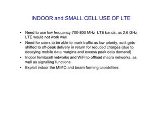 INDOOR and SMALL CELL USE OF LTE
• Need to use low frequency 700-800 MHz LTE bands, as 2,6 GHz
LTE would not work well
• Need for users to be able to mark traffic as low priority, so it gets
shifted to off-peak delivery in return for reduced charges (due to
decaying mobile data margins and excess peak data demand)
• Indoor femtocell networks and WiFi to offload macro networks, as
well as signalling functions
• Exploit indoor the MIMO and beam forming capabilities
 