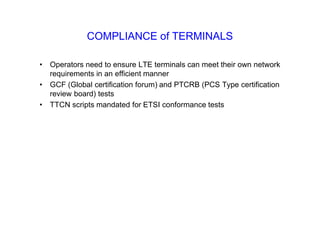 COMPLIANCE of TERMINALS
• Operators need to ensure LTE terminals can meet their own network
requirements in an efficient manner
• GCF (Global certification forum) and PTCRB (PCS Type certification
review board) tests
• TTCN scripts mandated for ETSI conformance tests
 