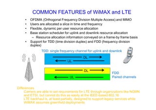COMMON FEATURES of WiMAX and LTE
• OFDMA (Orthogonal Frequency Division Multiple Access) and MIMO
• Users are allocated a slice in time and frequency
• Flexible, dynamic per user resource allocation
• Base station scheduler for uplink and downlink resource allocation
– Resource allocation information conveyed on a frame‐by frame basis
• Support for TDD (time division duplex) and FDD (frequency division
duplex)
DL
UL
DL
UL
FDD
Paired channels
TDD: single frequency channel for uplink and downlink
Differences
Carriers are able to set requirements for LTE through organizations like NGMN
and ETSI, but cannot do this as easily at the IEEE-based 802.16
LTE backhaul is, at least partially, designed to support legacy services while
WiMAX assumes greenfield deployments
 